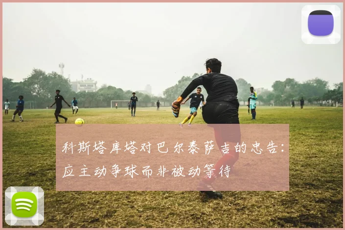 科斯塔库塔对巴尔泰萨吉的忠告：应主动争球而非被动等待