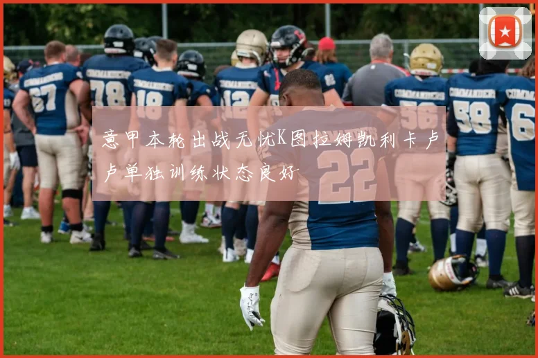 意甲本轮出战无忧K图拉姆凯利卡卢卢单独训练状态良好