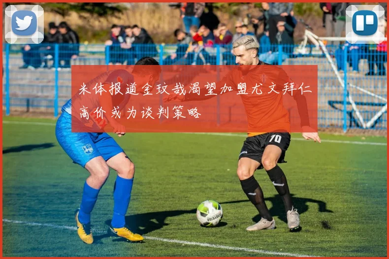 米体报道金玟哉渴望加盟尤文拜仁高价或为谈判策略
