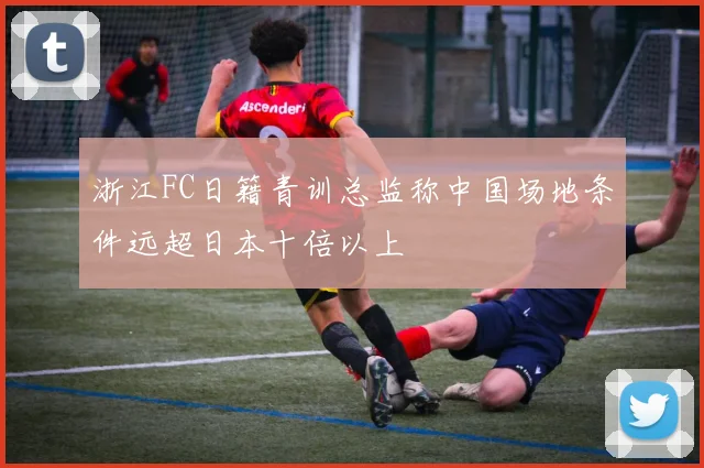 浙江FC日籍青训总监称中国场地条件远超日本十倍以上