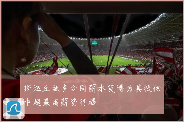 斯坦丘放弃合同薪水英博为其提供中超最高薪资待遇