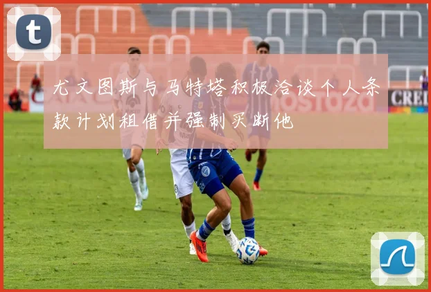 尤文图斯与马特塔积极洽谈个人条款计划租借并强制买断他