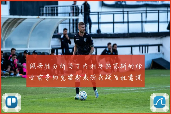 佩蒂特分析马丁内利与热苏斯的转会前景约克雷斯表现存疑马杜需提升才能留队