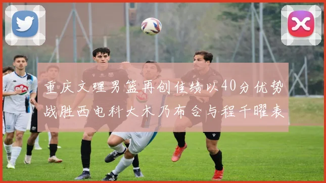 重庆文理男篮再创佳绩以40分优势战胜西电科大木乃布合与程千曜表现出色