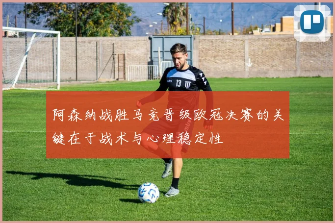 阿森纳战胜马竞晋级欧冠决赛的关键在于战术与心理稳定性