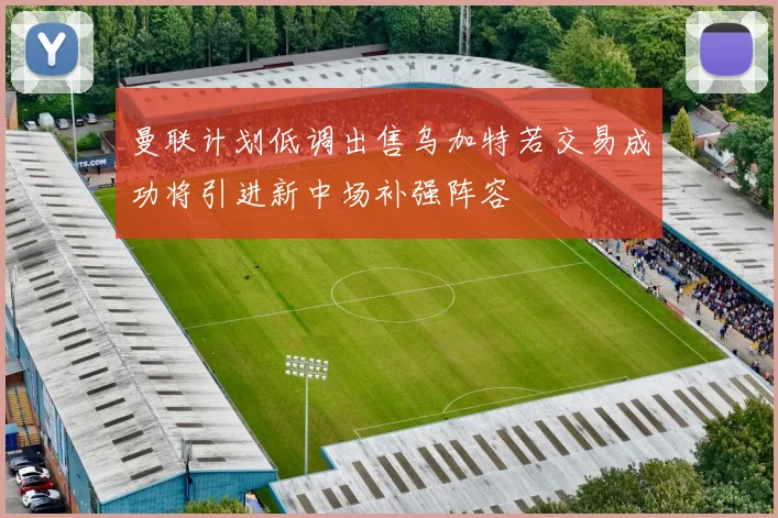 曼联计划低调出售乌加特若交易成功将引进新中场补强阵容
