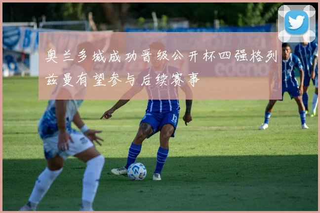 奥兰多城成功晋级公开杯四强格列兹曼有望参与后续赛事