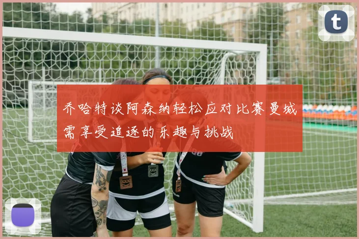 乔哈特谈阿森纳轻松应对比赛曼城需享受追逐的乐趣与挑战