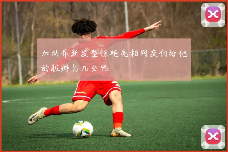 加纳乔新发型惊艳亮相网友们给他的脏辫打几分呢