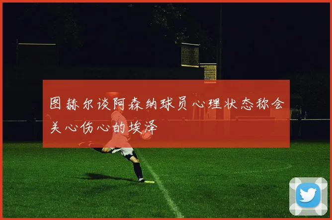 图赫尔谈阿森纳球员心理状态称会关心伤心的埃泽