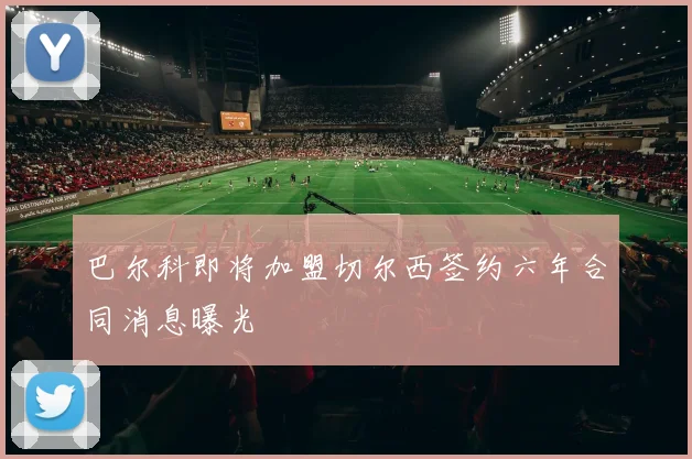 巴尔科即将加盟切尔西签约六年合同消息曝光