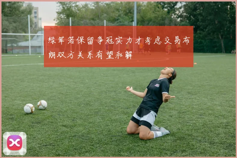 绿军若保留争冠实力才考虑交易布朗双方关系有望和解