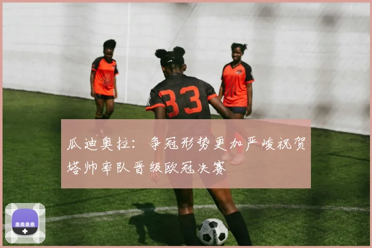 瓜迪奥拉：争冠形势更加严峻祝贺塔帅率队晋级欧冠决赛