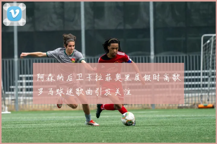阿森纳后卫卡拉菲奥里度假时高歌罗马球迷歌曲引发关注