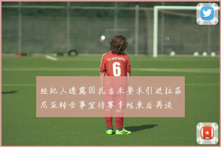 经纪人透露因扎吉未要求引进拉菲尼亚转会事宜待赛季结束后再谈