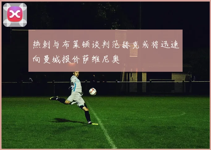 热刺与布莱顿谈判范赫克或将迅速向曼城报价萨维尼奥