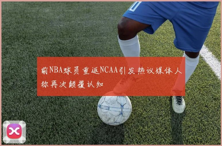 前NBA球员重返NCAA引发热议媒体人称再次颠覆认知