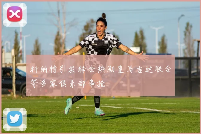 科纳特引发转会热潮皇马吉达联合等多家俱乐部争抢