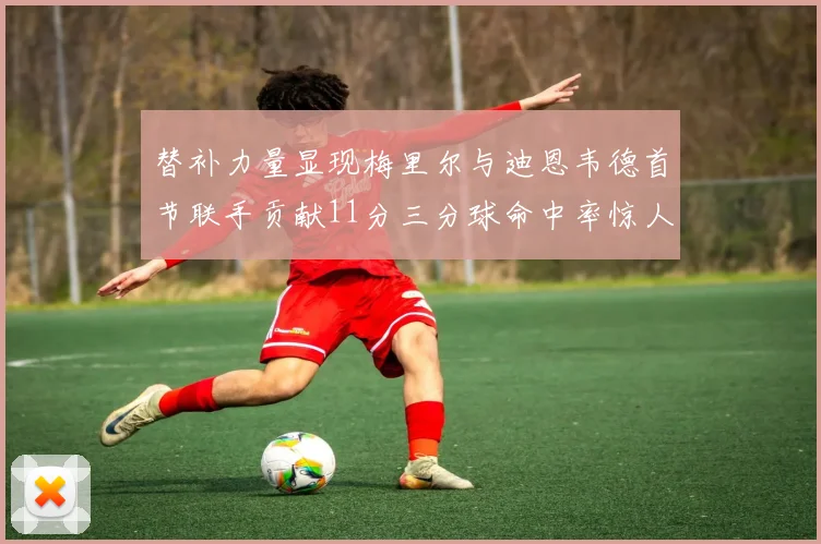 替补力量显现梅里尔与迪恩韦德首节联手贡献11分三分球命中率惊人