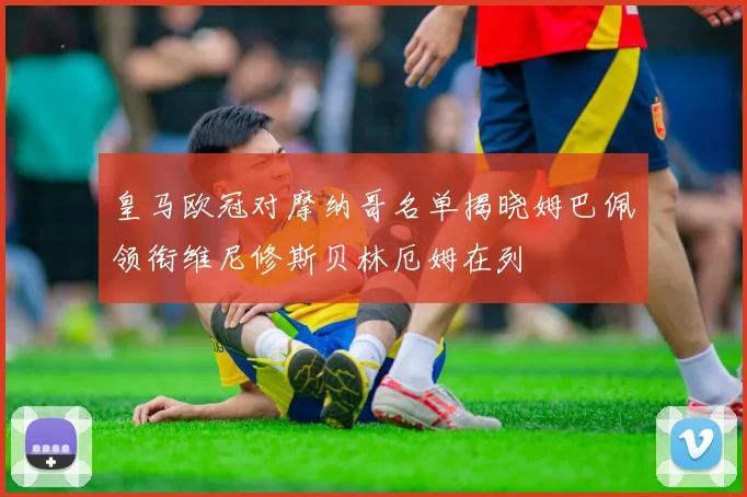 皇马欧冠对摩纳哥名单揭晓姆巴佩领衔维尼修斯贝林厄姆在列