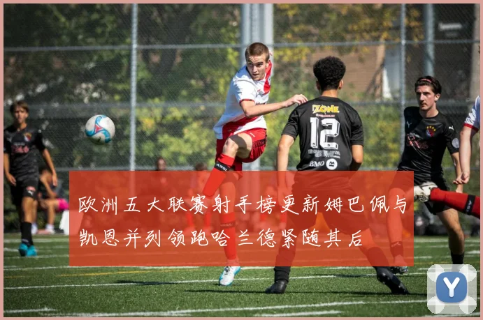 欧洲五大联赛射手榜更新姆巴佩与凯恩并列领跑哈兰德紧随其后